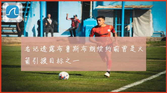 名记透露布鲁斯布朗续约前曾是火箭引援目标之一