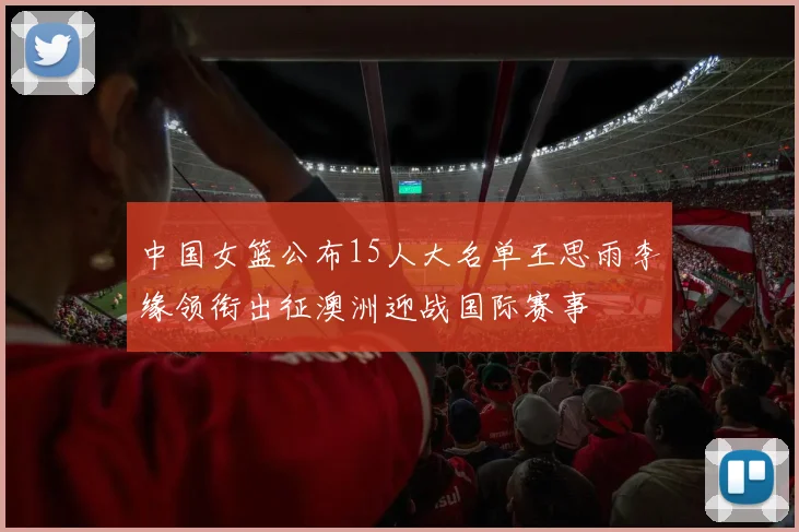 中国女篮公布15人大名单王思雨李缘领衔出征澳洲迎战国际赛事