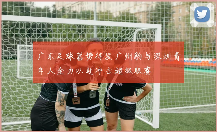 广东足球蓄势待发广州豹与深圳青年人全力以赴冲击超级联赛