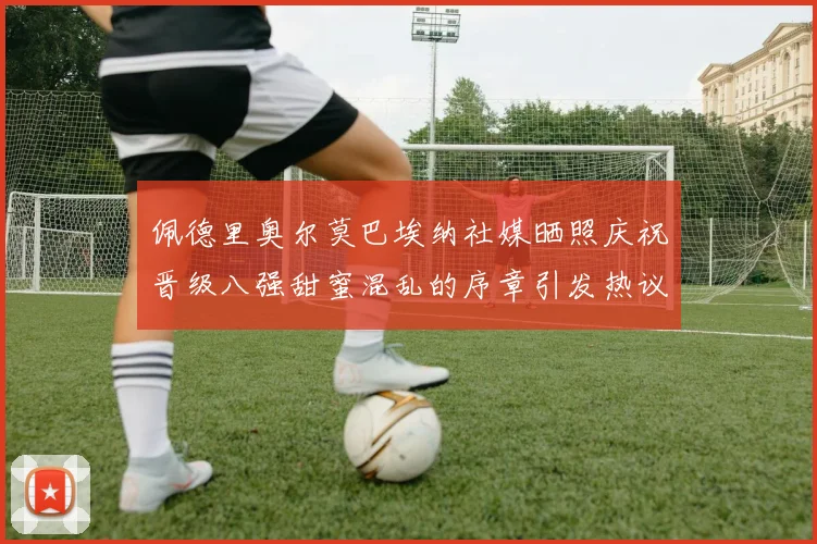 佩德里奥尔莫巴埃纳社媒晒照庆祝晋级八强甜蜜混乱的序章引发热议