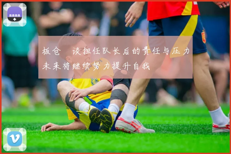 板仓滉谈担任队长后的责任与压力未来将继续努力提升自我