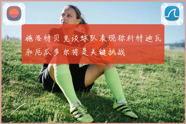 施洛特贝克谈球队表现称科特迪瓦和厄瓜多尔将是关键挑战