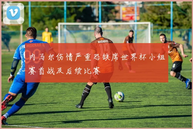 内马尔伤情严重恐缺席世界杯小组赛首战及后续比赛