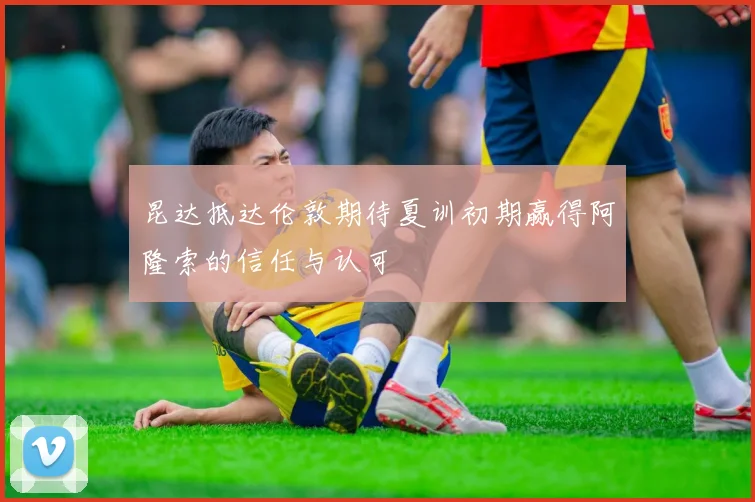 昆达抵达伦敦期待夏训初期赢得阿隆索的信任与认可