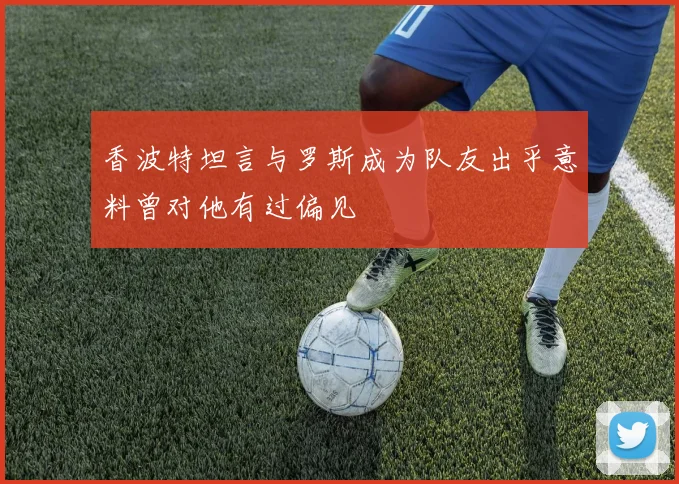香波特坦言与罗斯成为队友出乎意料曾对他有过偏见