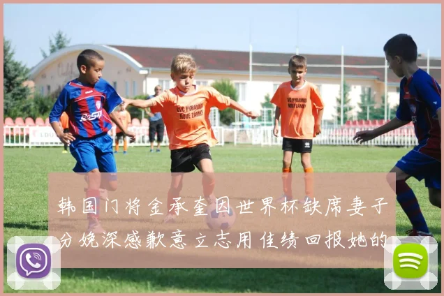 韩国门将金承奎因世界杯缺席妻子分娩深感歉意立志用佳绩回报她的支持