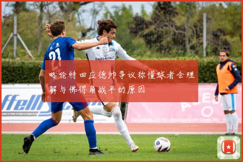 略伦特回应德帅争议称懂球者会理解与佛得角战平的原因