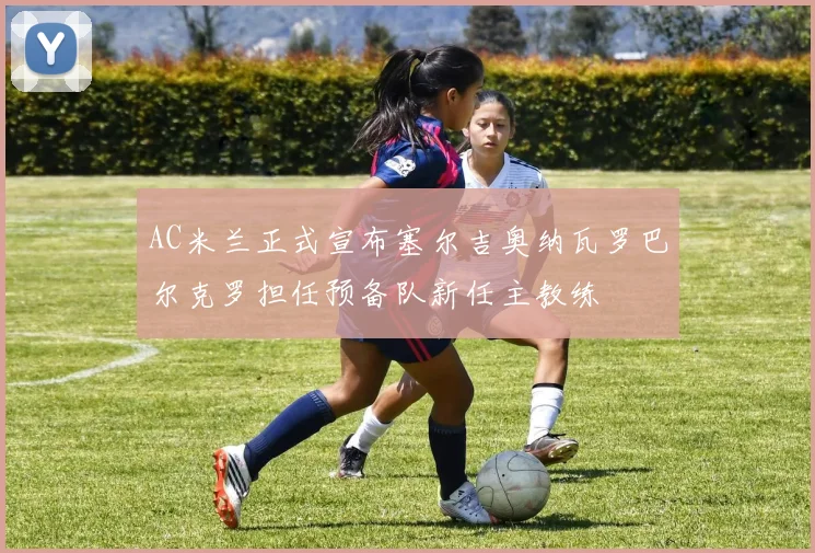 AC米兰正式宣布塞尔吉奥纳瓦罗巴尔克罗担任预备队新任主教练