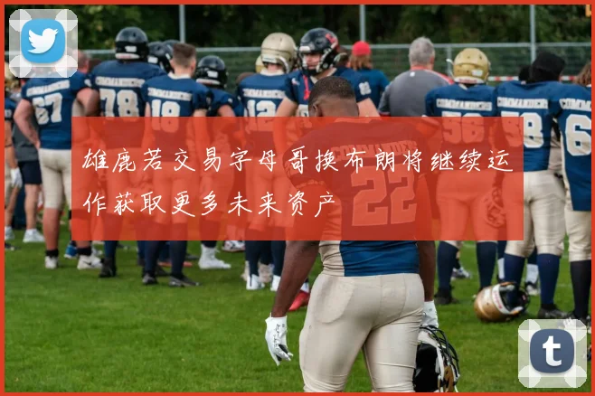 雄鹿若交易字母哥换布朗将继续运作获取更多未来资产