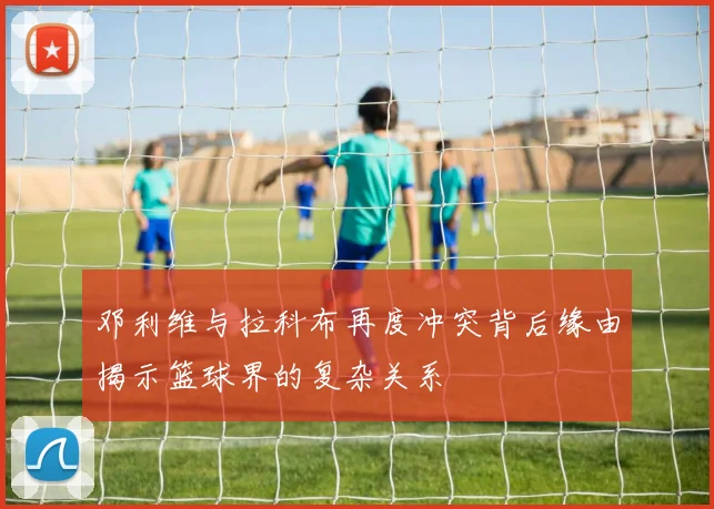 邓利维与拉科布再度冲突背后缘由揭示篮球界的复杂关系