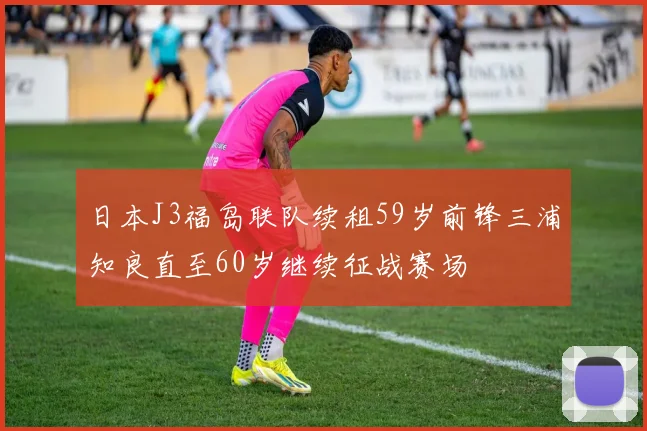 日本J3福岛联队续租59岁前锋三浦知良直至60岁继续征战赛场